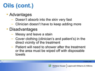 Oils (cont.) Advantages Doesn’t absorb into the skin very fast Clinician doesn’t have to keep adding more Disadvantages  Messy and leave a stain Cover clothing (clinician’s and patient’s) in the direct vicinity of the treatment Patient will need to shower after the treatment or the area must be wiped off with disposable towels 