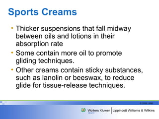 Sports Creams  Thicker suspensions that fall midway between oils and lotions in their absorption rate Some contain more oil to promote gliding techniques. Other creams contain sticky substances, such as lanolin or beeswax, to reduce glide for tissue-release techniques.  