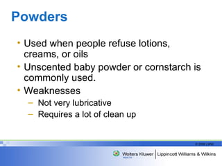 Powders  Used when people refuse lotions, creams, or oils Unscented baby powder or cornstarch is commonly used.  Weaknesses Not very lubricative Requires a lot of clean up 