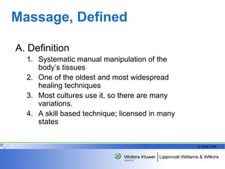 Massage, Defined A. Definition Systematic manual manipulation of the body’s tissues One of the oldest and most widespread healing techniques Most cultures use it, so there are many variations. A skill based technique; licensed in many states  