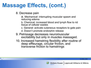 Massage Effects, (cont.) 8. Decrease pain a.  Mechanical: interrupting muscular spasm and  reducing edema b. Chemical: increased blood and lymph flow to rid  tissue of cellular wastes c. General: activate cutaneous receptors to gate pain d. Doesn’t promote endorphin release 9. Petrissage decreases neuromuscular excitability but only in muscles massaged. 10. Increased hamstring flexibility after routine of deep effleurage, circular friction, and transverse friction to hamstrings 