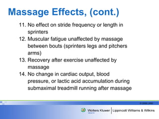 Massage Effects, (cont.) 11. No effect on stride frequency or length in sprinters 12. Muscular fatigue unaffected by massage between bouts (sprinters legs and pitchers arms) 13. Recovery after exercise unaffected by massage 14. No change in cardiac output, blood pressure, or lactic acid accumulation during submaximal treadmill running after massage 