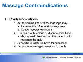 Massage Contraindications F. Contraindications Acute sprains and strains: massage may… a. Increase the inflammatory response b. Cause myositis ossificans Over skin with lesions or disease conditions a. May spread disease over the patient or to  massage therapist Sites where fractures have failed to heal People who are hypersensitive to touch  