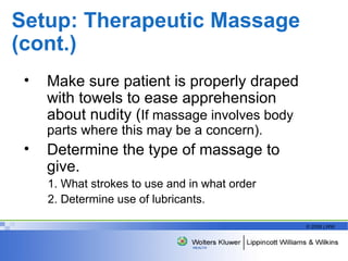 Setup: Therapeutic Massage (cont.) Make sure patient is properly draped with towels to ease apprehension about nudity ( If massage involves body parts where this may be a concern). Determine the type of massage to give. 1. What strokes to use and in what order 2. Determine use of lubricants. 