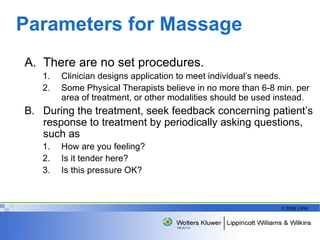 Parameters for Massage There are no set procedures. Clinician designs application to meet individual’s needs. Some Physical Therapists believe in no more than 6-8 min. per area of treatment, or other modalities should be used instead. During the treatment, seek feedback concerning patient’s response to treatment by periodically asking questions, such as How are you feeling?  Is it tender here?  Is this pressure OK?  