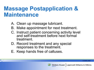 Massage Postapplication & Maintenance Clean up massage lubricant. Make appointment for next treatment. Instruct patient concerning activity level and self-treatment before next formal treatment. Record treatment and any special responses to the treatment. Keep hands free of calluses. 