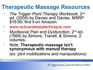 Therapeutic Massage Resources The Trigger Point Therapy Workbook , 2 nd  ed. (2004) by Davies and Davies. MSRP $19.95; find it on Amazon. www.activereleasetechnique.com Myofascial Pain and Dysfunction , 2 nd  ed.  (1999) by Simons, Travell, & Simons. 2 volumes. Note:  Therapeutic massage isn’t synonymous with manual therapy   (ex: joint mobilizations and manipulations) 