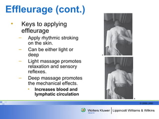 Effleurage (cont.) Keys to applying effleurage Apply rhythmic stroking on the skin. Can be either light or deep Light massage promotes relaxation and sensory reflexes. Deep massage promotes the mechanical effects. Increases b lood and lymphatic circulation 