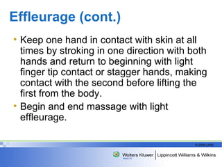 Effleurage (cont.) Keep one hand in contact with skin at all times by stroking in one direction with both hands and return to beginning with light finger tip contact or stagger hands, making contact with the second before lifting the first from the body. Begin and end massage with light effleurage.  
