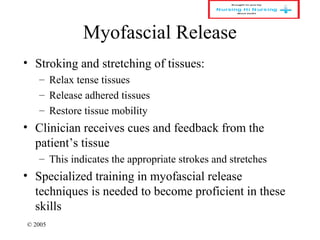 © 2005
Myofascial Release
• Stroking and stretching of tissues:
– Relax tense tissues
– Release adhered tissues
– Restore tissue mobility
• Clinician receives cues and feedback from the
patient’s tissue
– This indicates the appropriate strokes and stretches
• Specialized training in myofascial release
techniques is needed to become proficient in these
skills
 