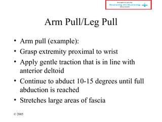 © 2005
Arm Pull/Leg Pull
• Arm pull (example):
• Grasp extremity proximal to wrist
• Apply gentle traction that is in line with
anterior deltoid
• Continue to abduct 10-15 degrees until full
abduction is reached
• Stretches large areas of fascia
 