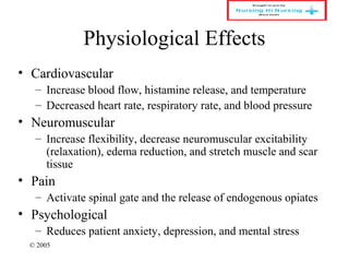 © 2005
Physiological Effects
• Cardiovascular
– Increase blood flow, histamine release, and temperature
– Decreased heart rate, respiratory rate, and blood pressure
• Neuromuscular
– Increase flexibility, decrease neuromuscular excitability
(relaxation), edema reduction, and stretch muscle and scar
tissue
• Pain
– Activate spinal gate and the release of endogenous opiates
• Psychological
– Reduces patient anxiety, depression, and mental stress
 
