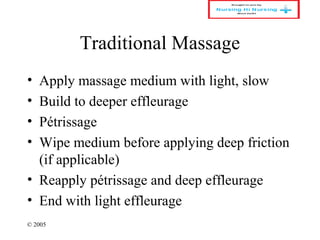 © 2005
Traditional Massage
• Apply massage medium with light, slow
• Build to deeper effleurage
• Pétrissage
• Wipe medium before applying deep friction
(if applicable)
• Reapply pétrissage and deep effleurage
• End with light effleurage
 