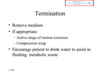 © 2005
Termination
• Remove medium
• If appropriate:
– Active range of motion exercises
– Compression wrap
• Encourage patient to drink water to assist in
flushing metabolic waste
 