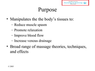 © 2005
Purpose
• Manipulates the the body’s tissues to:
– Reduce muscle spasm
– Promote relaxation
– Improve blood flow
– Increase venous drainage
• Broad range of massage theories, techniques,
and effects
 