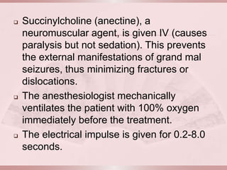    Succinylcholine (anectine), a
    neuromuscular agent, is given IV (causes
    paralysis but not sedation). This prevents
    the external manifestations of grand mal
    seizures, thus minimizing fractures or
    dislocations.
   The anesthesiologist mechanically
    ventilates the patient with 100% oxygen
    immediately before the treatment.
   The electrical impulse is given for 0.2-8.0
    seconds.
 