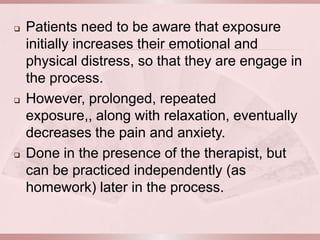    Patients need to be aware that exposure
    initially increases their emotional and
    physical distress, so that they are engage in
    the process.
   However, prolonged, repeated
    exposure,, along with relaxation, eventually
    decreases the pain and anxiety.
   Done in the presence of the therapist, but
    can be practiced independently (as
    homework) later in the process.
 