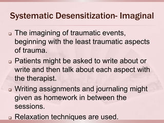 Systematic Desensitization- Imaginal
   The imagining of traumatic events,
    beginning with the least traumatic aspects
    of trauma.
   Patients might be asked to write about or
    write and then talk about each aspect with
    the therapist.
   Writing assignments and journaling might
    given as homework in between the
    sessions.
   Relaxation techniques are used.
 