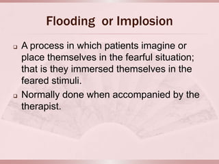 Flooding or Implosion
   A process in which patients imagine or
    place themselves in the fearful situation;
    that is they immersed themselves in the
    feared stimuli.
   Normally done when accompanied by the
    therapist.
 