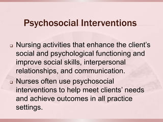 Psychosocial Interventions

   Nursing activities that enhance the client’s
    social and psychological functioning and
    improve social skills, interpersonal
    relationships, and communication.
   Nurses often use psychosocial
    interventions to help meet clients’ needs
    and achieve outcomes in all practice
    settings.
 
