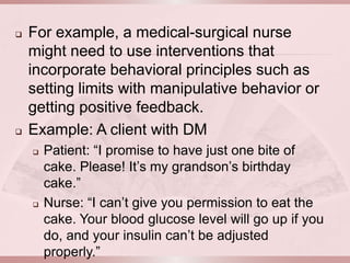    For example, a medical-surgical nurse
    might need to use interventions that
    incorporate behavioral principles such as
    setting limits with manipulative behavior or
    getting positive feedback.
   Example: A client with DM
       Patient: “I promise to have just one bite of
        cake. Please! It’s my grandson’s birthday
        cake.”
       Nurse: “I can’t give you permission to eat the
        cake. Your blood glucose level will go up if you
        do, and your insulin can’t be adjusted
        properly.”
 