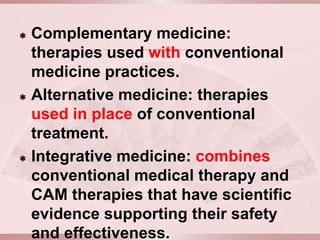    Complementary medicine:
    therapies used with conventional
    medicine practices.
   Alternative medicine: therapies
    used in place of conventional
    treatment.
   Integrative medicine: combines
    conventional medical therapy and
    CAM therapies that have scientific
    evidence supporting their safety
    and effectiveness.
 
