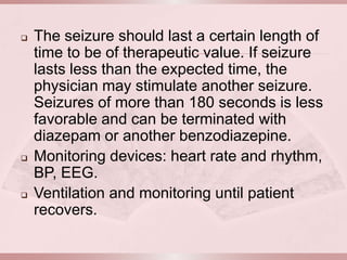   The seizure should last a certain length of
    time to be of therapeutic value. If seizure
    lasts less than the expected time, the
    physician may stimulate another seizure.
    Seizures of more than 180 seconds is less
    favorable and can be terminated with
    diazepam or another benzodiazepine.
   Monitoring devices: heart rate and rhythm,
    BP, EEG.
   Ventilation and monitoring until patient
    recovers.
 
