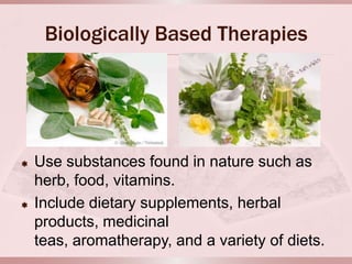 Biologically Based Therapies




   Use substances found in nature such as
    herb, food, vitamins.
   Include dietary supplements, herbal
    products, medicinal
    teas, aromatherapy, and a variety of diets.
 
