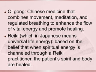    Qi gong: Chinese medicine that
    combines movement, meditation, and
    regulated breathing to enhance the flow
    of vital energy and promote healing.
   Reiki (which in Japanese means
    universal life energy): based on the
    belief that when spiritual energy is
    channeled through a Reiki
    practitioner, the patient’s spirit and body
    are healed.
 