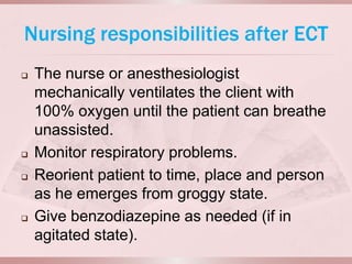Nursing responsibilities after ECT
   The nurse or anesthesiologist
    mechanically ventilates the client with
    100% oxygen until the patient can breathe
    unassisted.
   Monitor respiratory problems.
   Reorient patient to time, place and person
    as he emerges from groggy state.
   Give benzodiazepine as needed (if in
    agitated state).
 