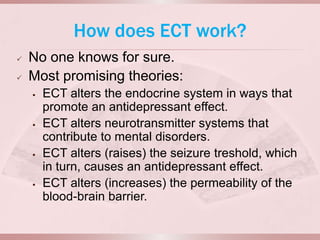 How does ECT work?
   No one knows for sure.
   Most promising theories:
       ECT alters the endocrine system in ways that
        promote an antidepressant effect.
       ECT alters neurotransmitter systems that
        contribute to mental disorders.
       ECT alters (raises) the seizure treshold, which
        in turn, causes an antidepressant effect.
       ECT alters (increases) the permeability of the
        blood-brain barrier.
 