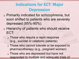 Indications for ECT: Major
                   Depression
   Primarily indicated for schizophrenia, but
    soon shifted to patients who are severely
    depressed (85%-90%).
   Hierarchy of patients who should receive
    ECT:
       Those who require a rapid response
        (e.g., suicidal or catatonic patients)
       Those who cannot tolerate or be exposed to
        pharmacotherapy (e.g., pregnant women)
       Those who are depressed but have not
        responded to multiple and adequate trials of
 