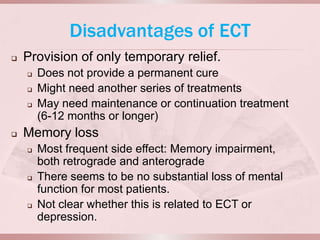Disadvantages of ECT
   Provision of only temporary relief.
       Does not provide a permanent cure
       Might need another series of treatments
       May need maintenance or continuation treatment
        (6-12 months or longer)
   Memory loss
       Most frequent side effect: Memory impairment,
        both retrograde and anterograde
       There seems to be no substantial loss of mental
        function for most patients.
       Not clear whether this is related to ECT or
        depression.
 