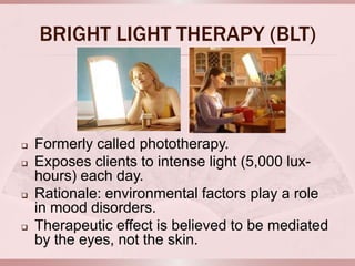 BRIGHT LIGHT THERAPY (BLT)



   Formerly called phototherapy.
   Exposes clients to intense light (5,000 lux-
    hours) each day.
   Rationale: environmental factors play a role
    in mood disorders.
   Therapeutic effect is believed to be mediated
    by the eyes, not the skin.
 