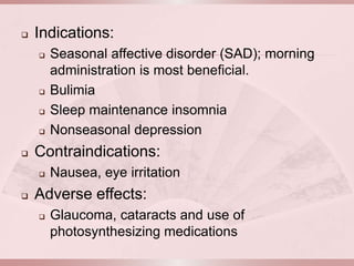    Indications:
       Seasonal affective disorder (SAD); morning
        administration is most beneficial.
       Bulimia
       Sleep maintenance insomnia
       Nonseasonal depression
   Contraindications:
       Nausea, eye irritation
   Adverse effects:
       Glaucoma, cataracts and use of
        photosynthesizing medications
 