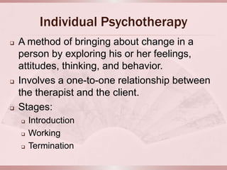 Individual Psychotherapy
   A method of bringing about change in a
    person by exploring his or her feelings,
    attitudes, thinking, and behavior.
   Involves a one-to-one relationship between
    the therapist and the client.
   Stages:
       Introduction
       Working
       Termination
 