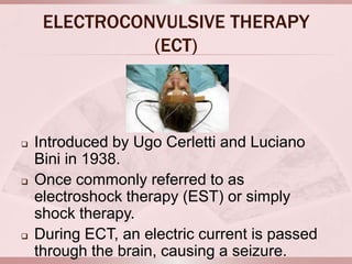 ELECTROCONVULSIVE THERAPY
               (ECT)



   Introduced by Ugo Cerletti and Luciano
    Bini in 1938.
   Once commonly referred to as
    electroshock therapy (EST) or simply
    shock therapy.
   During ECT, an electric current is passed
    through the brain, causing a seizure.
 