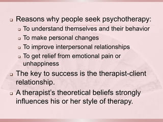    Reasons why people seek psychotherapy:
       To understand themselves and their behavior
       To make personal changes
       To improve interpersonal relationships
       To get relief from emotional pain or
        unhappiness
   The key to success is the therapist-client
    relationship.
   A therapist’s theoretical beliefs strongly
    influences his or her style of therapy.
 