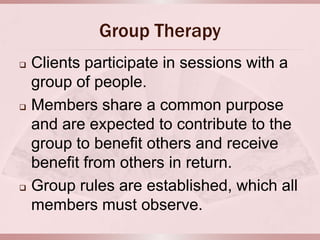 Group Therapy
   Clients participate in sessions with a
    group of people.
   Members share a common purpose
    and are expected to contribute to the
    group to benefit others and receive
    benefit from others in return.
   Group rules are established, which all
    members must observe.
 