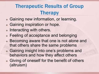 Therapeutic Results of Group
                 Therapy
   Gaining new information, or learning.
   Gaining inspiration or hope.
   Interacting with others.
   Feeling of acceptance and belonging
   Becoming aware that one is not alone and
    that others share the same problems
   Gaining insight into one’s problems and
    behaviors and how they affect others
   Giving of oneself for the benefit of others
    (altruism)
 