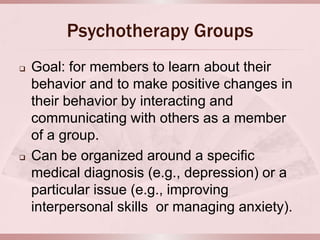 Psychotherapy Groups
   Goal: for members to learn about their
    behavior and to make positive changes in
    their behavior by interacting and
    communicating with others as a member
    of a group.
   Can be organized around a specific
    medical diagnosis (e.g., depression) or a
    particular issue (e.g., improving
    interpersonal skills or managing anxiety).
 
