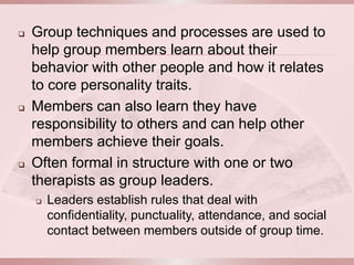    Group techniques and processes are used to
    help group members learn about their
    behavior with other people and how it relates
    to core personality traits.
   Members can also learn they have
    responsibility to others and can help other
    members achieve their goals.
   Often formal in structure with one or two
    therapists as group leaders.
       Leaders establish rules that deal with
        confidentiality, punctuality, attendance, and social
        contact between members outside of group time.
 