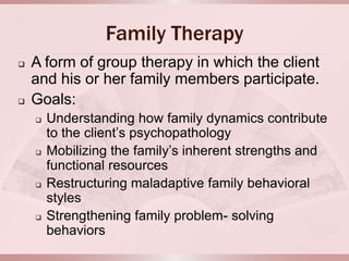 Family Therapy
   A form of group therapy in which the client
    and his or her family members participate.
   Goals:
       Understanding how family dynamics contribute
        to the client’s psychopathology
       Mobilizing the family’s inherent strengths and
        functional resources
       Restructuring maladaptive family behavioral
        styles
       Strengthening family problem- solving
        behaviors
 