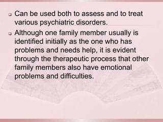   Can be used both to assess and to treat
    various psychiatric disorders.
   Although one family member usually is
    identified initially as the one who has
    problems and needs help, it is evident
    through the therapeutic process that other
    family members also have emotional
    problems and difficulties.
 