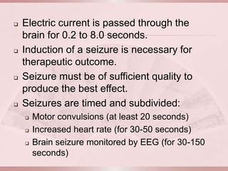    Electric current is passed through the
    brain for 0.2 to 8.0 seconds.
   Induction of a seizure is necessary for
    therapeutic outcome.
   Seizure must be of sufficient quality to
    produce the best effect.
   Seizures are timed and subdivided:
       Motor convulsions (at least 20 seconds)
       Increased heart rate (for 30-50 seconds)
       Brain seizure monitored by EEG (for 30-150
        seconds)
 