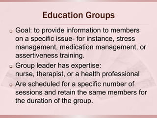 Education Groups
   Goal: to provide information to members
    on a specific issue- for instance, stress
    management, medication management, or
    assertiveness training.
   Group leader has expertise:
    nurse, therapist, or a health professional
   Are scheduled for a specific number of
    sessions and retain the same members for
    the duration of the group.
 