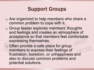 Support Groups
   Are organized to help members who share a
    common problem to cope with it.
   Group leader explores members’ thoughts
    and feelings and creates an atmosphere of
    acceptance so that members feel comfortable
    expressing themselves.
   Often provide a safe place for group
    members to express their feelings of
    frustration, boredom, or unhappiness and
    also to discuss common problems and
    potential solutions.
 