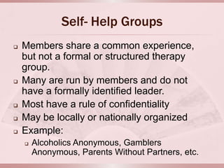 Self- Help Groups
   Members share a common experience,
    but not a formal or structured therapy
    group.
   Many are run by members and do not
    have a formally identified leader.
   Most have a rule of confidentiality
   May be locally or nationally organized
   Example:
       Alcoholics Anonymous, Gamblers
        Anonymous, Parents Without Partners, etc.
 