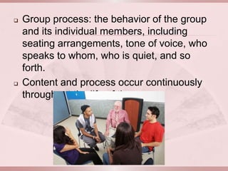    Group process: the behavior of the group
    and its individual members, including
    seating arrangements, tone of voice, who
    speaks to whom, who is quiet, and so
    forth.
   Content and process occur continuously
    throughout the life of the group.
 