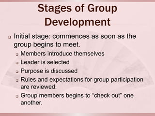Stages of Group
               Development
   Initial stage: commences as soon as the
    group begins to meet.
       Members introduce themselves
       Leader is selected
       Purpose is discussed
       Rules and expectations for group participation
        are reviewed.
       Group members begins to “check out” one
        another.
 